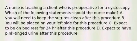 A nurse is teaching a client who is preoperative for a cystoscopy. Which of the following statements should the nurse make? A. you will need to keep the sutures clean after this procedure B. You will be placed on your left side for this procedure C. Expect to be on bed rest for 24 hr after this procedure D. Expect to have pink-tinged urine after this procedure