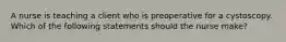 A nurse is teaching a client who is preoperative for a cystoscopy. Which of the following statements should the nurse make?