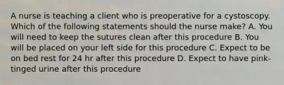 A nurse is teaching a client who is preoperative for a cystoscopy. Which of the following statements should the nurse make? A. You will need to keep the sutures clean after this procedure B. You will be placed on your left side for this procedure C. Expect to be on bed rest for 24 hr after this procedure D. Expect to have pink-tinged urine after this procedure