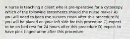 A nurse is teaching a client who is pre-operative for a cytoscopy. Which of the following statements should the nurse make? A) you will need to keep the sutures clean after this procedure B) you will be placed on your left side for this procedure C) expect to be on bed rest for 24 hours after this procedure D) expect to have pink tinged urine after this procedure