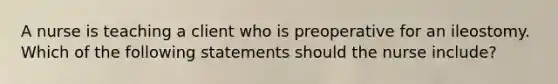 A nurse is teaching a client who is preoperative for an ileostomy. Which of the following statements should the nurse include?