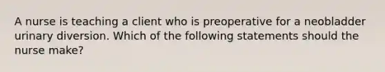 A nurse is teaching a client who is preoperative for a neobladder urinary diversion. Which of the following statements should the nurse make?