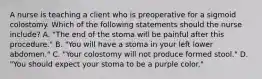 A nurse is teaching a client who is preoperative for a sigmoid colostomy. Which of the following statements should the nurse include? A. "The end of the stoma will be painful after this procedure." B. "You will have a stoma in your left lower abdomen." C. "Your colostomy will not produce formed stool." D. "You should expect your stoma to be a purple color."