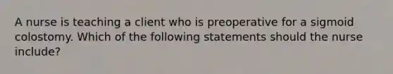 A nurse is teaching a client who is preoperative for a sigmoid colostomy. Which of the following statements should the nurse include?