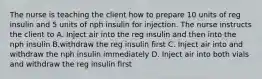 The nurse is teaching the client how to prepare 10 units of reg insulin and 5 units of nph insulin for injection. The nurse instructs the client to A. Inject air into the reg insulin and then into the nph insulin B.withdraw the reg insulin first C. Inject air into and withdraw the nph insulin immediately D. Inject air into both vials and withdraw the reg insulin first