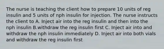 The nurse is teaching the client how to prepare 10 units of reg insulin and 5 units of nph insulin for injection. The nurse instructs the client to A. Inject air into the reg insulin and then into the nph insulin B.withdraw the reg insulin first C. Inject air into and withdraw the nph insulin immediately D. Inject air into both vials and withdraw the reg insulin first