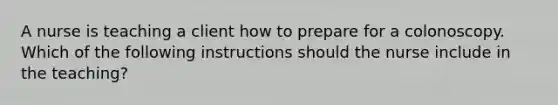 A nurse is teaching a client how to prepare for a colonoscopy. Which of the following instructions should the nurse include in the teaching?