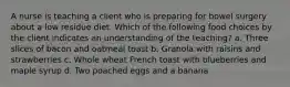 A nurse is teaching a client who is preparing for bowel surgery about a low residue diet. Which of the following food choices by the client indicates an understanding of the teaching? a. Three slices of bacon and oatmeal toast b. Granola with raisins and strawberries c. Whole wheat French toast with blueberries and maple syrup d. Two poached eggs and a banana