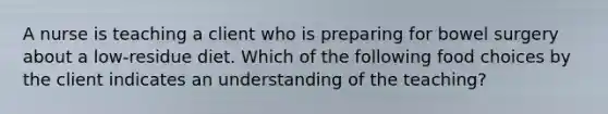 A nurse is teaching a client who is preparing for bowel surgery about a low-residue diet. Which of the following food choices by the client indicates an understanding of the teaching?