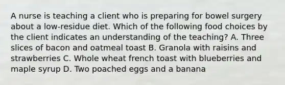 A nurse is teaching a client who is preparing for bowel surgery about a low-residue diet. Which of the following food choices by the client indicates an understanding of the teaching? A. Three slices of bacon and oatmeal toast B. Granola with raisins and strawberries C. Whole wheat french toast with blueberries and maple syrup D. Two poached eggs and a banana