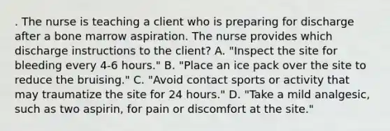 . The nurse is teaching a client who is preparing for discharge after a bone marrow aspiration. The nurse provides which discharge instructions to the client? A. "Inspect the site for bleeding every 4-6 hours." B. "Place an ice pack over the site to reduce the bruising." C. "Avoid contact sports or activity that may traumatize the site for 24 hours." D. "Take a mild analgesic, such as two aspirin, for pain or discomfort at the site."