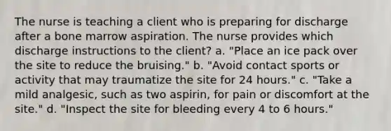 The nurse is teaching a client who is preparing for discharge after a bone marrow aspiration. The nurse provides which discharge instructions to the client? a. "Place an ice pack over the site to reduce the bruising." b. "Avoid contact sports or activity that may traumatize the site for 24 hours." c. "Take a mild analgesic, such as two aspirin, for pain or discomfort at the site." d. "Inspect the site for bleeding every 4 to 6 hours."