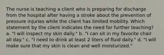 The nurse is teaching a client who is preparing for discharge from the hospital after having a stroke about the prevention of pressure injuries while the client has limited mobility. Which statement by the client indicates the need for further teaching? a. "I will inspect my skin daily." b. "I can sit in my favorite chair all day." c. "I need to drink at least 2 liters of fluid daily." d. "I will make sure that my skin is clean and well moisturized."