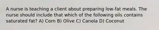 A nurse is teaching a client about preparing low-fat meals. The nurse should include that which of the following oils contains saturated fat? A) Corn B) Olive C) Canola D) Coconut