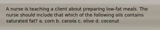 A nurse is teaching a client about preparing low-fat meals. The nurse should include that which of the following oils contains saturated fat? a. corn b. canola c. olive d. coconut