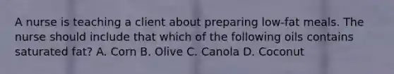 A nurse is teaching a client about preparing low-fat meals. The nurse should include that which of the following oils contains saturated fat? A. Corn B. Olive C. Canola D. Coconut