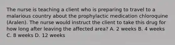 The nurse is teaching a client who is preparing to travel to a malarious country about the prophylactic medication chloroquine (Aralen). The nurse would instruct the client to take this drug for how long after leaving the affected area? A. 2 weeks B. 4 weeks C. 8 weeks D. 12 weeks