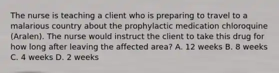 The nurse is teaching a client who is preparing to travel to a malarious country about the prophylactic medication chloroquine (Aralen). The nurse would instruct the client to take this drug for how long after leaving the affected area? A. 12 weeks B. 8 weeks C. 4 weeks D. 2 weeks