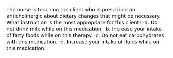 The nurse is teaching the client who is prescribed an anticholinergic about dietary changes that might be necessary. What instruction is the most appropriate for this client? ·a. Do not drink milk while on this medication. ·b. Increase your intake of fatty foods while on this therapy. ·c. Do not eat carbohydrates with this medication. ·d. Increase your intake of fluids while on this medication.