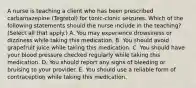 A nurse is teaching a client who has been prescribed carbamazepine (Tegretol) for tonic-clonic seizures. Which of the following statements should the nurse include in the teaching? (Select all that apply.) A. You may experience drowsiness or dizziness while taking this medication. B. You should avoid grapefruit juice while taking this medication. C. You should have your blood pressure checked regularly while taking this medication. D. You should report any signs of bleeding or bruising to your provider. E. You should use a reliable form of contraception while taking this medication.