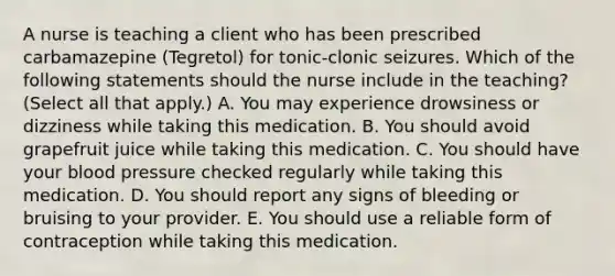 A nurse is teaching a client who has been prescribed carbamazepine (Tegretol) for tonic-clonic seizures. Which of the following statements should the nurse include in the teaching? (Select all that apply.) A. You may experience drowsiness or dizziness while taking this medication. B. You should avoid grapefruit juice while taking this medication. C. You should have your blood pressure checked regularly while taking this medication. D. You should report any signs of bleeding or bruising to your provider. E. You should use a reliable form of contraception while taking this medication.