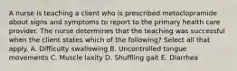 A nurse is teaching a client who is prescribed metoclopramide about signs and symptoms to report to the primary health care provider. The nurse determines that the teaching was successful when the client states which of the following? Select all that apply. A. Difficulty swallowing B. Uncontrolled tongue movements C. Muscle laxity D. Shuffling gait E. Diarrhea