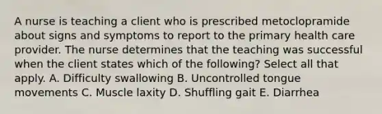 A nurse is teaching a client who is prescribed metoclopramide about signs and symptoms to report to the primary health care provider. The nurse determines that the teaching was successful when the client states which of the following? Select all that apply. A. Difficulty swallowing B. Uncontrolled tongue movements C. Muscle laxity D. Shuffling gait E. Diarrhea