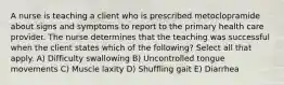A nurse is teaching a client who is prescribed metoclopramide about signs and symptoms to report to the primary health care provider. The nurse determines that the teaching was successful when the client states which of the following? Select all that apply. A) Difficulty swallowing B) Uncontrolled tongue movements C) Muscle laxity D) Shuffling gait E) Diarrhea