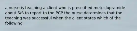 a nurse is teaching a client who is prescribed metoclopramide about S/S to report to the PCP the nurse determines that the teaching was successful when the client states which of the following