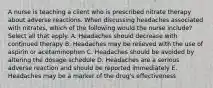 A nurse is teaching a client who is prescribed nitrate therapy about adverse reactions. When discussing headaches associated with nitrates, which of the following would the nurse include? Select all that apply. A. Headaches should decrease with continued therapy B. Headaches may be relieved with the use of aspirin or acetaminophen C. Headaches should be avoided by altering the dosage schedule D. Headaches are a serious adverse reaction and should be reported immediately E. Headaches may be a marker of the drug's effectiveness