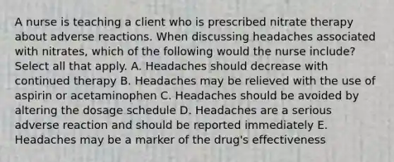 A nurse is teaching a client who is prescribed nitrate therapy about adverse reactions. When discussing headaches associated with nitrates, which of the following would the nurse include? Select all that apply. A. Headaches should decrease with continued therapy B. Headaches may be relieved with the use of aspirin or acetaminophen C. Headaches should be avoided by altering the dosage schedule D. Headaches are a serious adverse reaction and should be reported immediately E. Headaches may be a marker of the drug's effectiveness