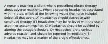 A nurse is teaching a client who is prescribed nitrate therapy about adverse reactions. When discussing headaches associated with nitrates, which of the following would the nurse include? Select all that apply. A) Headaches should decrease with continued therapy. B) Headaches may be relieved with the use of aspirin or acetaminophen. C) Headaches should be avoided by altering the dosage schedule. D) Headaches are a serious adverse reaction and should be reported immediately. E) Headaches may be a marker of the drug's effectiveness.