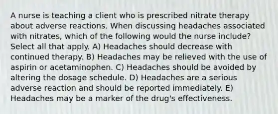 A nurse is teaching a client who is prescribed nitrate therapy about adverse reactions. When discussing headaches associated with nitrates, which of the following would the nurse include? Select all that apply. A) Headaches should decrease with continued therapy. B) Headaches may be relieved with the use of aspirin or acetaminophen. C) Headaches should be avoided by altering the dosage schedule. D) Headaches are a serious adverse reaction and should be reported immediately. E) Headaches may be a marker of the drug's effectiveness.