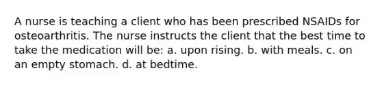 A nurse is teaching a client who has been prescribed NSAIDs for osteoarthritis. The nurse instructs the client that the best time to take the medication will be: a. upon rising. b. with meals. c. on an empty stomach. d. at bedtime.