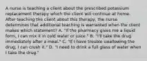 A nurse is teaching a client about the prescribed potassium replacement therapy which the client will continue at home. After teaching the client about this therapy, the nurse determines that additional teaching is warranted when the client makes which statement? A. "If the pharmacy gives me a liquid form, I can mix it in cold water or juice." B. "I'll take the drug immediately after a meal." C. "If I have trouble swallowing the drug, I can crush it." D. "I need to drink a full glass of water when I take the drug."