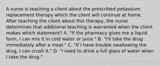 A nurse is teaching a client about the prescribed potassium replacement therapy which the client will continue at home. After teaching the client about this therapy, the nurse determines that additional teaching is warranted when the client makes which statement? A. "If the pharmacy gives me a liquid form, I can mix it in cold water or juice." B. "I'll take the drug immediately after a meal." C. "If I have trouble swallowing the drug, I can crush it." D. "I need to drink a full glass of water when I take the drug."