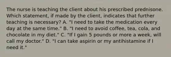 The nurse is teaching the client about his prescribed prednisone. Which statement, if made by the client, indicates that further teaching is necessary? A. "I need to take the medication every day at the same time." B. "I need to avoid coffee, tea, cola, and chocolate in my diet." C. "If I gain 5 pounds or more a week, will call my doctor." D. "I can take aspirin or my antihistamine if I need it."