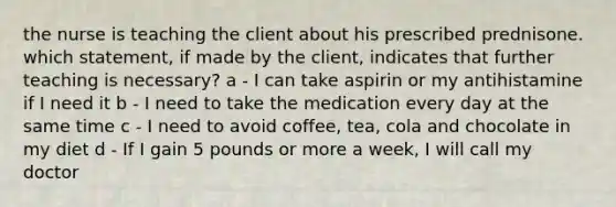 the nurse is teaching the client about his prescribed prednisone. which statement, if made by the client, indicates that further teaching is necessary? a - I can take aspirin or my antihistamine if I need it b - I need to take the medication every day at the same time c - I need to avoid coffee, tea, cola and chocolate in my diet d - If I gain 5 pounds or more a week, I will call my doctor