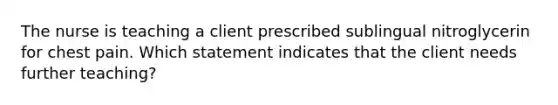 The nurse is teaching a client prescribed sublingual nitroglycerin for chest pain. Which statement indicates that the client needs further teaching?