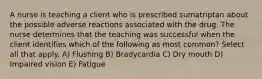 A nurse is teaching a client who is prescribed sumatriptan about the possible adverse reactions associated with the drug. The nurse determines that the teaching was successful when the client identifies which of the following as most common? Select all that apply. A) Flushing B) Bradycardia C) Dry mouth D) Impaired vision E) Fatigue