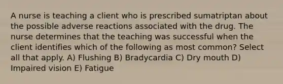 A nurse is teaching a client who is prescribed sumatriptan about the possible adverse reactions associated with the drug. The nurse determines that the teaching was successful when the client identifies which of the following as most common? Select all that apply. A) Flushing B) Bradycardia C) Dry mouth D) Impaired vision E) Fatigue