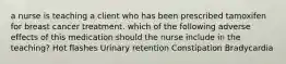 a nurse is teaching a client who has been prescribed tamoxifen for breast cancer treatment. which of the following adverse effects of this medication should the nurse include in the teaching? Hot flashes Urinary retention Constipation Bradycardia