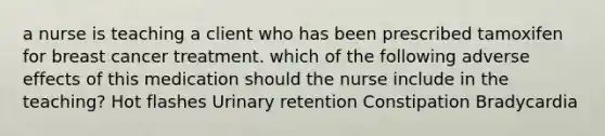 a nurse is teaching a client who has been prescribed tamoxifen for breast cancer treatment. which of the following adverse effects of this medication should the nurse include in the teaching? Hot flashes Urinary retention Constipation Bradycardia