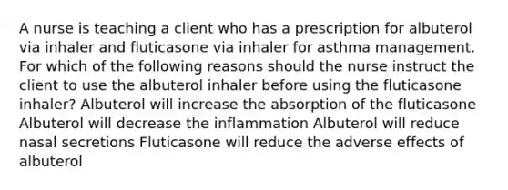 A nurse is teaching a client who has a prescription for albuterol via inhaler and fluticasone via inhaler for asthma management. For which of the following reasons should the nurse instruct the client to use the albuterol inhaler before using the fluticasone inhaler? Albuterol will increase the absorption of the fluticasone Albuterol will decrease the inflammation Albuterol will reduce nasal secretions Fluticasone will reduce the adverse effects of albuterol