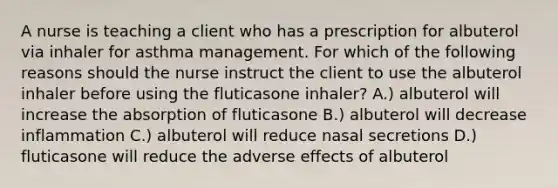 A nurse is teaching a client who has a prescription for albuterol via inhaler for asthma management. For which of the following reasons should the nurse instruct the client to use the albuterol inhaler before using the fluticasone inhaler? A.) albuterol will increase the absorption of fluticasone B.) albuterol will decrease inflammation C.) albuterol will reduce nasal secretions D.) fluticasone will reduce the adverse effects of albuterol