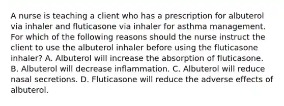 A nurse is teaching a client who has a prescription for albuterol via inhaler and fluticasone via inhaler for asthma management. For which of the following reasons should the nurse instruct the client to use the albuterol inhaler before using the fluticasone inhaler? A. Albuterol will increase the absorption of fluticasone. B. Albuterol will decrease inflammation. C. Albuterol will reduce nasal secretions. D. Fluticasone will reduce the adverse effects of albuterol.