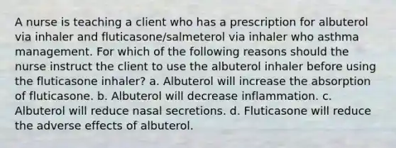 A nurse is teaching a client who has a prescription for albuterol via inhaler and fluticasone/salmeterol via inhaler who asthma management. For which of the following reasons should the nurse instruct the client to use the albuterol inhaler before using the fluticasone inhaler? a. Albuterol will increase the absorption of fluticasone. b. Albuterol will decrease inflammation. c. Albuterol will reduce nasal secretions. d. Fluticasone will reduce the adverse effects of albuterol.