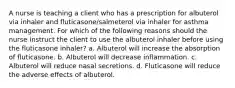 A nurse is teaching a client who has a prescription for albuterol via inhaler and fluticasone/salmeterol via inhaler for asthma management. For which of the following reasons should the nurse instruct the client to use the albuterol inhaler before using the fluticasone inhaler? a. Albuterol will increase the absorption of fluticasone. b. Albuterol will decrease inflammation. c. Albuterol will reduce nasal secretions. d. Fluticasone will reduce the adverse effects of albuterol.