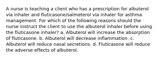 A nurse is teaching a client who has a prescription for albuterol via inhaler and fluticasone/salmeterol via inhaler for asthma management. For which of the following reasons should the nurse instruct the client to use the albuterol inhaler before using the fluticasone inhaler? a. Albuterol will increase the absorption of fluticasone. b. Albuterol will decrease inflammation. c. Albuterol will reduce nasal secretions. d. Fluticasone will reduce the adverse effects of albuterol.