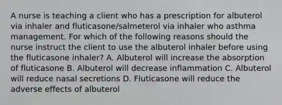 A nurse is teaching a client who has a prescription for albuterol via inhaler and fluticasone/salmeterol via inhaler who asthma management. For which of the following reasons should the nurse instruct the client to use the albuterol inhaler before using the fluticasone inhaler? A. Albuterol will increase the absorption of fluticasone B. Albuterol will decrease inflammation C. Albuterol will reduce nasal secretions D. Fluticasone will reduce the adverse effects of albuterol